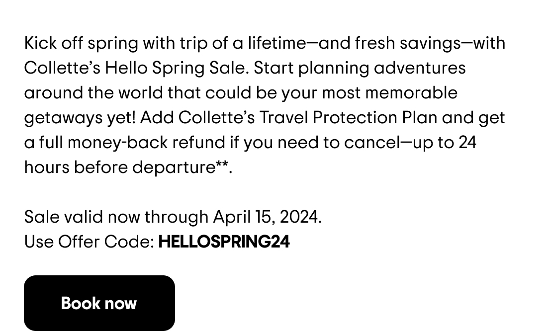 Kick off spring with trip of a lifetime—and fresh savings—with Collette's Hello Spring Sale. Start planning adventures around the world that could be your most memorable getaways yet! Add Collette's Travel Protection Plan and get a full money-back refund if you need to cancel—up to 24 hours before departure**. Sale valid now through April 15, 2024. Use Offer Code: HELLOSPRING24 
