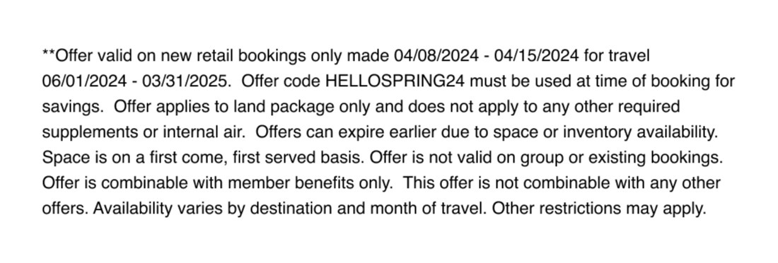  **Offer valid on new retail bookings only made 04/08/2024 - 04/15/2024 for travel 06/01/2024 - 03/31/2025.  Offer code HELLOSPRING24 must be used at time of booking for savings.  Offer applies to land package only and does not apply to any other required supplements or internal air.  Offers can expire earlier due to space or inventory availability. Space is on a first come, first served basis. Offer is not valid on group or existing bookings. Offer is combinable with member benefits only.  This offer is not combinable with any other offers. Availability varies by destination and month of travel. Other restrictions may apply. 