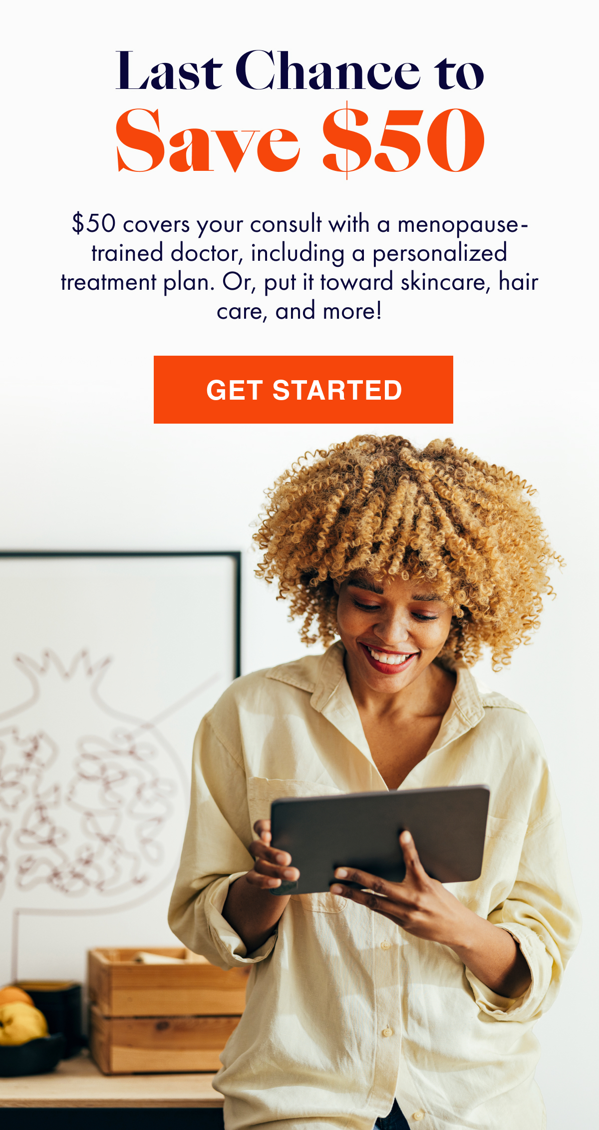 Last Chance to Save $50! $50 covers your consult with a menopause-trained doctor, including a personalized treatment plan. Or, put it toward skincare, hair care, and more. Click to get started!