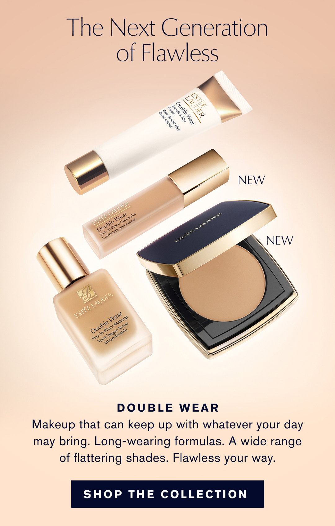 The Next Generation of Flawless | DOUBLE WEAR | Makeup that can keep up with whatever your day may bring. Long-wearing formulas. A wide range of flattering shades. Flawless your way. | SHOP THE COLLECTION 