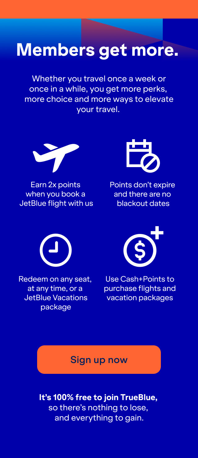 Members get more. Whether you travel once a week or once ina  while, you get more perks, more choice and more ways to evaluate your travel. 1. Earn 2X points when you book a JetBlue flight with us. 2. Points dont expire and there are no blackout dates. 3.Redeem on any seat, at any time, or a JetBlue vacations package. 4. Use Cash+Points to purchase flights and vacation packages. Its 100% free to join TrueBlue, so theres nothing to lose, and everything to gain. Click here to sign up now.
