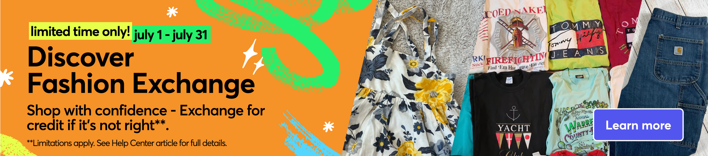 Limited time only! july 1 - july 31 Discover Fashion Exchange. Shop with confidence - Exchange for credit if it's not right** **Limitations apply. See Help Center article for full details Learn more