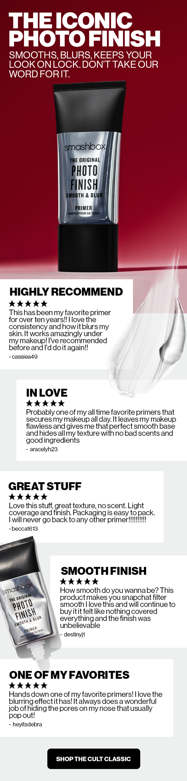 The Iconic Photo Finish | Smooths Blurs, Keeps your look on lock. Don’t take our word for it | 5 STARS- Highly recommend- This has been my favorite primer for over 10 years!! I love the consistency and how it blurs my skin. It works amazingly under my makeup! I’ve recommended before, and I’d do it again!! -cassiea49 | 5 STARS In love- Probably one of my all-time favorite primers that secures makeup all day. It leaves my makeup flawless and gives me that perfect smooth base and hides all my texture with no bad scents and good ingredients - aracelyh | 5 STARS | Great Stuff - Love this stuff, great texture, no scent. Light coverage and finish. Packaging is easy to pack. I will never go back to any other primer!!!!!!!! | 5 STARS | Smooth Finish How smooth do you wanna be? This product makes you look Snapchat filter smooth I love this and will continue to buy it. it felt like nothing covered everything, and the finish was unbelievable - destinyj1 | 5 STARS | ONE OF MY FAVORITES - Hands down one of my favorite primers! I love the blurring effect it has! It always does a wonderful job of hiding the pores on my nose that usually pop out! - heyitsdebra | SHOP THE CULT CLASSIC |
