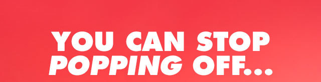 You can stop popping off…