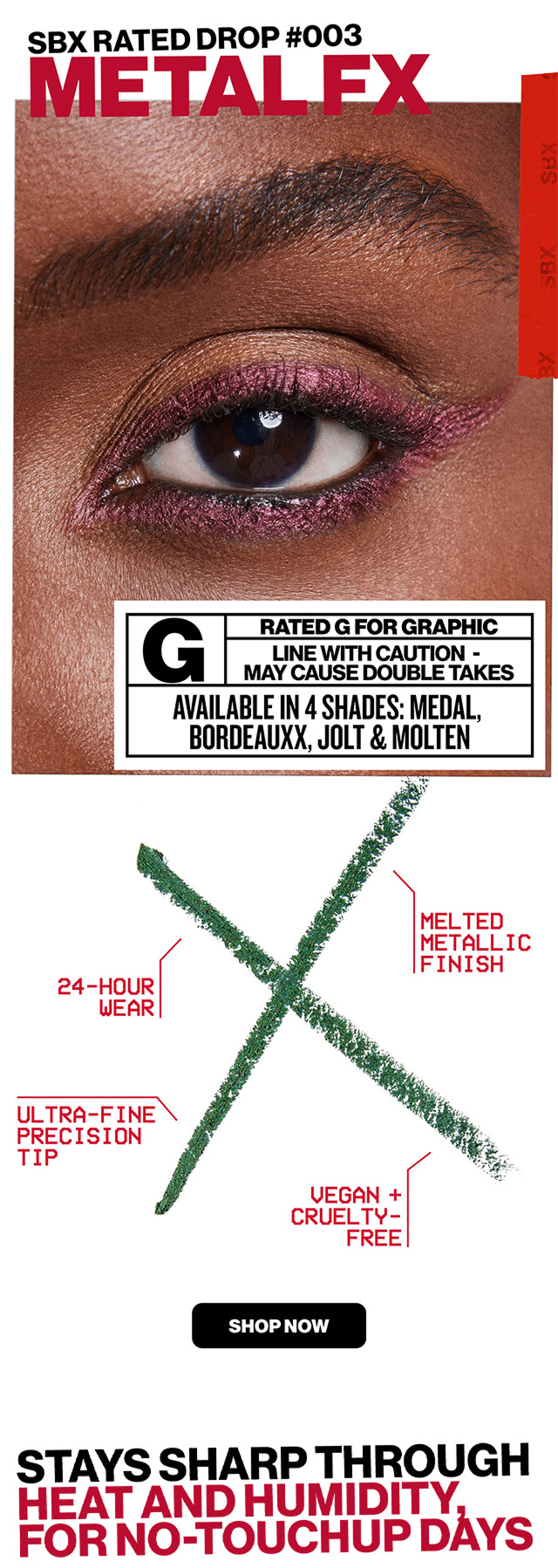SBX rated Drop #003 METAL FX | Rated G For Graphic | line with Caution | May Cause Double Takes | Available in 4 Shades: Medal, Bordeauxx, Jolt & Molten | 24-hour wear | Melted Metallic Finish | Ultra-Fine Precision TIp | Vegan & Cruelty Free | SHOP NOW | STAYS SHARP THROUGH HEAT AND HUMIDITY FOR NO-TOUCHUP DAYS |