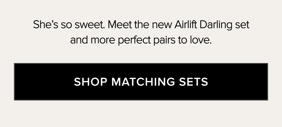 SHE'S SO SWEET. MEET THE NEW AIRLIFT DARLING SET AND MORE PERFECT PAIRS TO LOVE. SHOP MATCHING SETS.