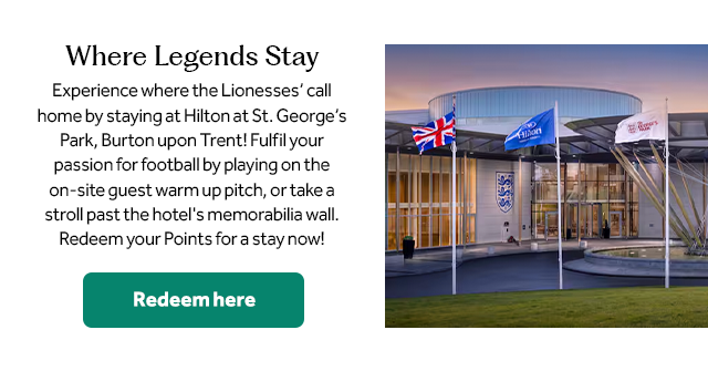 Where Legends Stay. Experience where the Lionesses’ call home by staying at Hilton at St. George’s Park, Burton upon Trent! Fulfil your passion for football by playing on the on-site guest warm up pitch, or take a stroll past the hotel’s memorabilia wall. Redeem your Points for a stay now! Redeem here