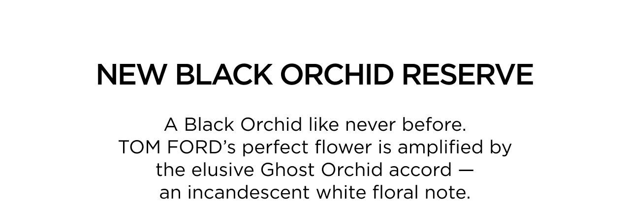 NEW BLACK ORCHID RESERVE - A Black Orchid like never before. TOM FORD's perfect flower is amplified by the elusive ghost orchid accord - an incandescent white floral note.