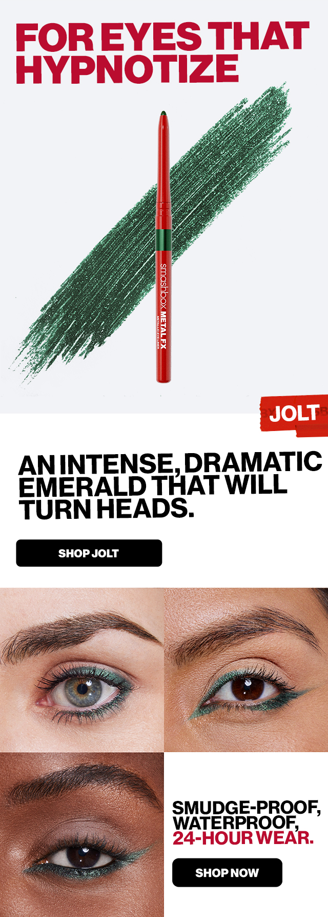 FOR EYES THAT HYPNOTIZE | JOLT | An Intense, Dramatic, Emerald that will turn heads | SHOP JOLT | Smudge-Proof, Waterproof, 24-Hour Wear. SHOP NOW 