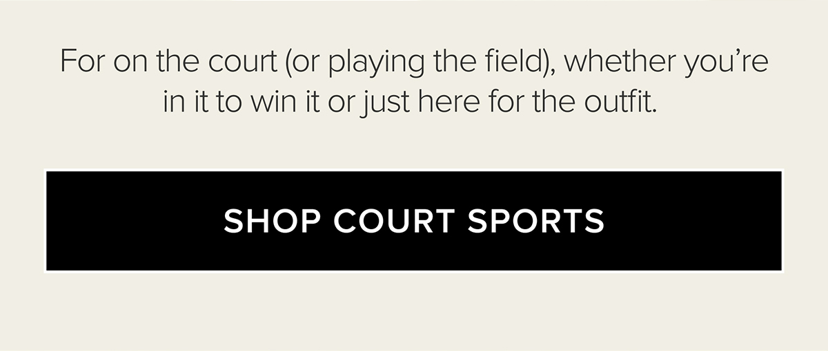 FOR ON THE COURT (OR PLAYING THE FIELD), WHETHER YOU'RE IN IT TO WIN IT OR JUST HERE FOR THE OUTFIT. SHOP COURT SPORTS