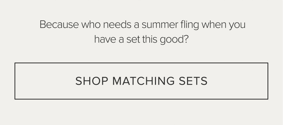 BECAUSE WHO NEEDS A SUMMER FLING WHEN YOU HAVE A SET THIS GOOD? SHOP MATCHING SETS