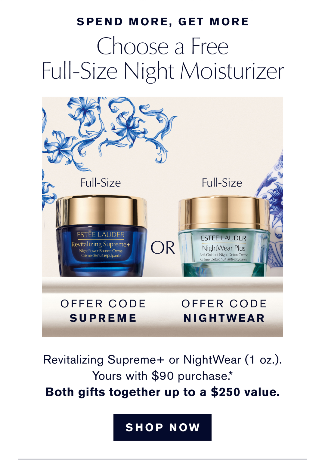 SPEND MORE, GET MORE | Choose a Free Full-Size Night Moisturizer | OFFER CODE SUPREME or OFFER CODE NIGHTWEAR. | Revitalizing Supreme+ or NightWear (1oz.) Yours with $90 purchase | Both gifts together up to a $250 value | 