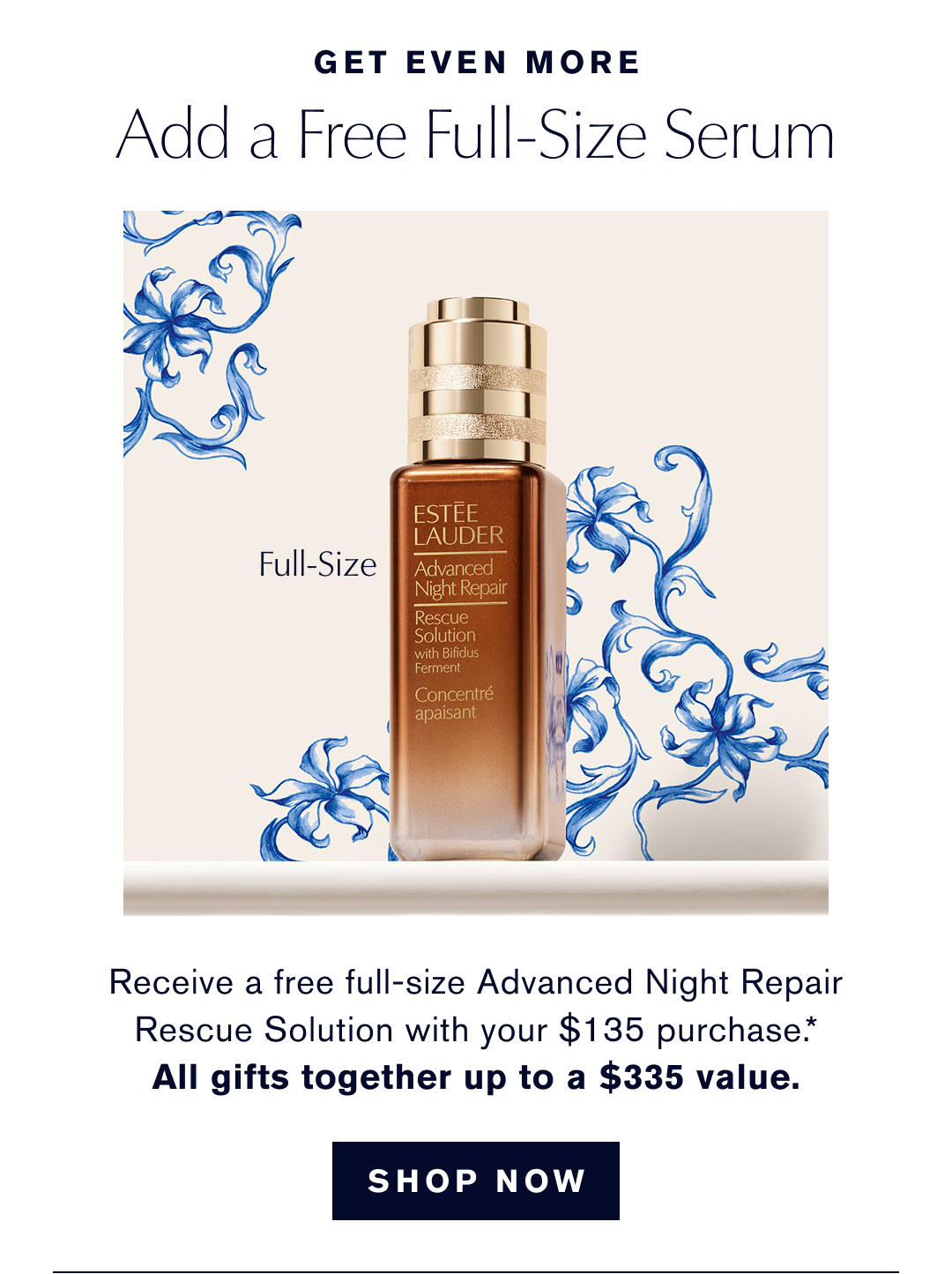 GET EVEN MORE | ADD A FREE FULL-SIZE SERUM | Receive a free full-size Advanced Night Repair Rescue Solution with your $135 Purchase.* ALL GIFTS TOGETHER UP TO A $335 Value | SHOP NOW | 