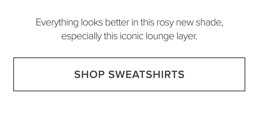 EVERYTHING LOOKS BETTER IN THIS ROSY NEW SHADE, ESPECIALLY THIS ICONIC LOUNGE LAYER. SHOP SWEATSHIRTS