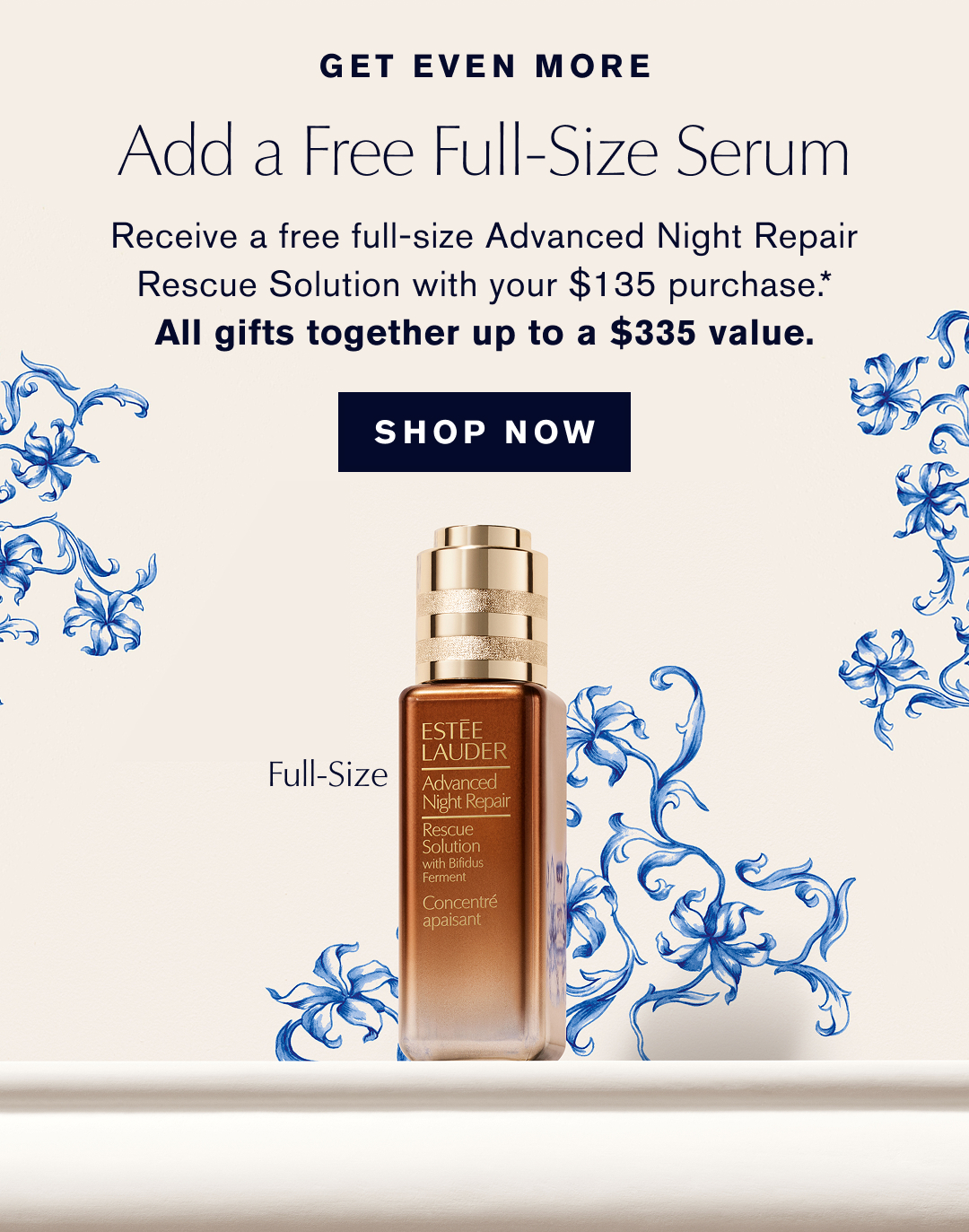 GET EVEN MORE | ADD A FREE FULL-SIZE SERUM | Receive a free full-size Advanced Night Repair Rescue Solution with your $135 Purchase.* ALL GIFTS TOGETHER UP TO A $335 Value | SHOP NOW | 