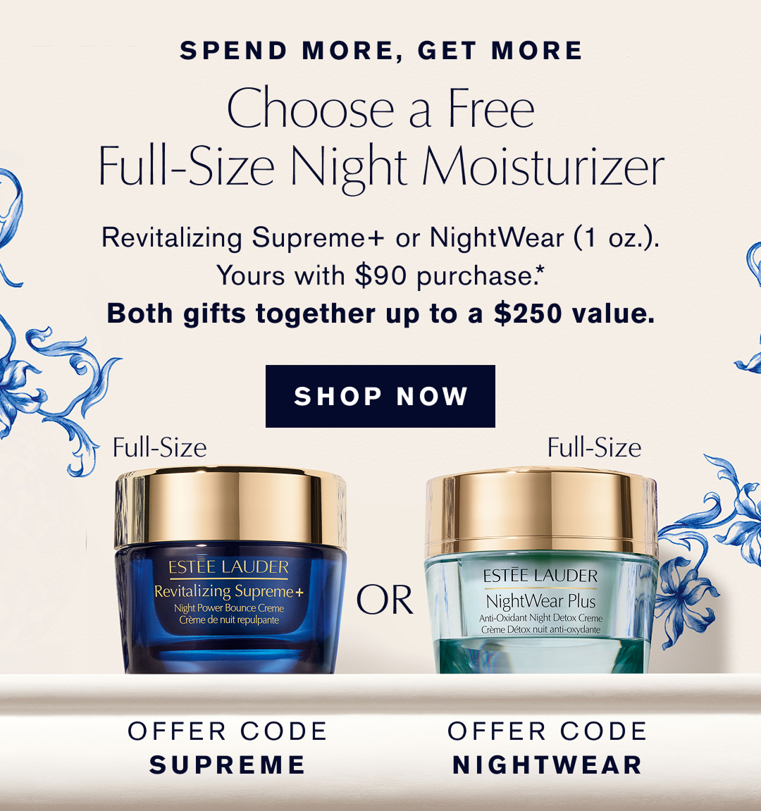 SPEND MORE, GET MORE | Choose a Free Full-Size Night Moisturizer | OFFER CODE SUPREME or OFFER CODE NIGHTWEAR. | Revitalizing Supreme+ or NightWear (1oz.) Yours with $90 purchase | Both gifts together up to a $350 value | SHOP NOW | 