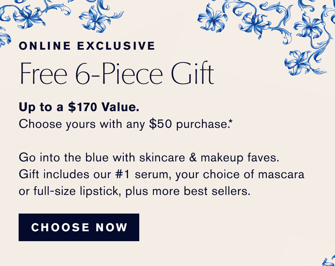 Online Exclusive | Free 6-Piece Gift | Up to a $170 Value. Choose yours with any $50 Purchase | G into the blue with skincare & makeup faves. Gift includes our #1 serum, your choice of mascara or full size lipsick, plus more best sellers. | CHOOSE NOW | 