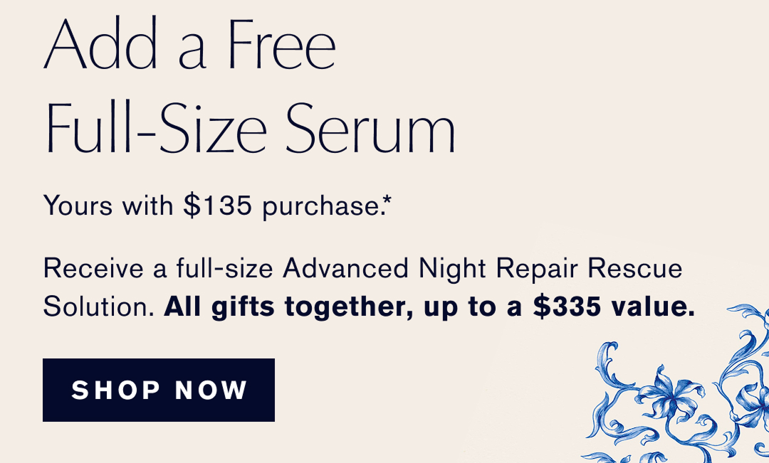 ADD A FREE FULL-SIZE SERUM | yours with $135 Purchase.* Receive a full-size Advanced Night Repiar Rescue Solution. ALL GIFTS TOGETHER UP TO A $335 Value | SHOP NOW | 