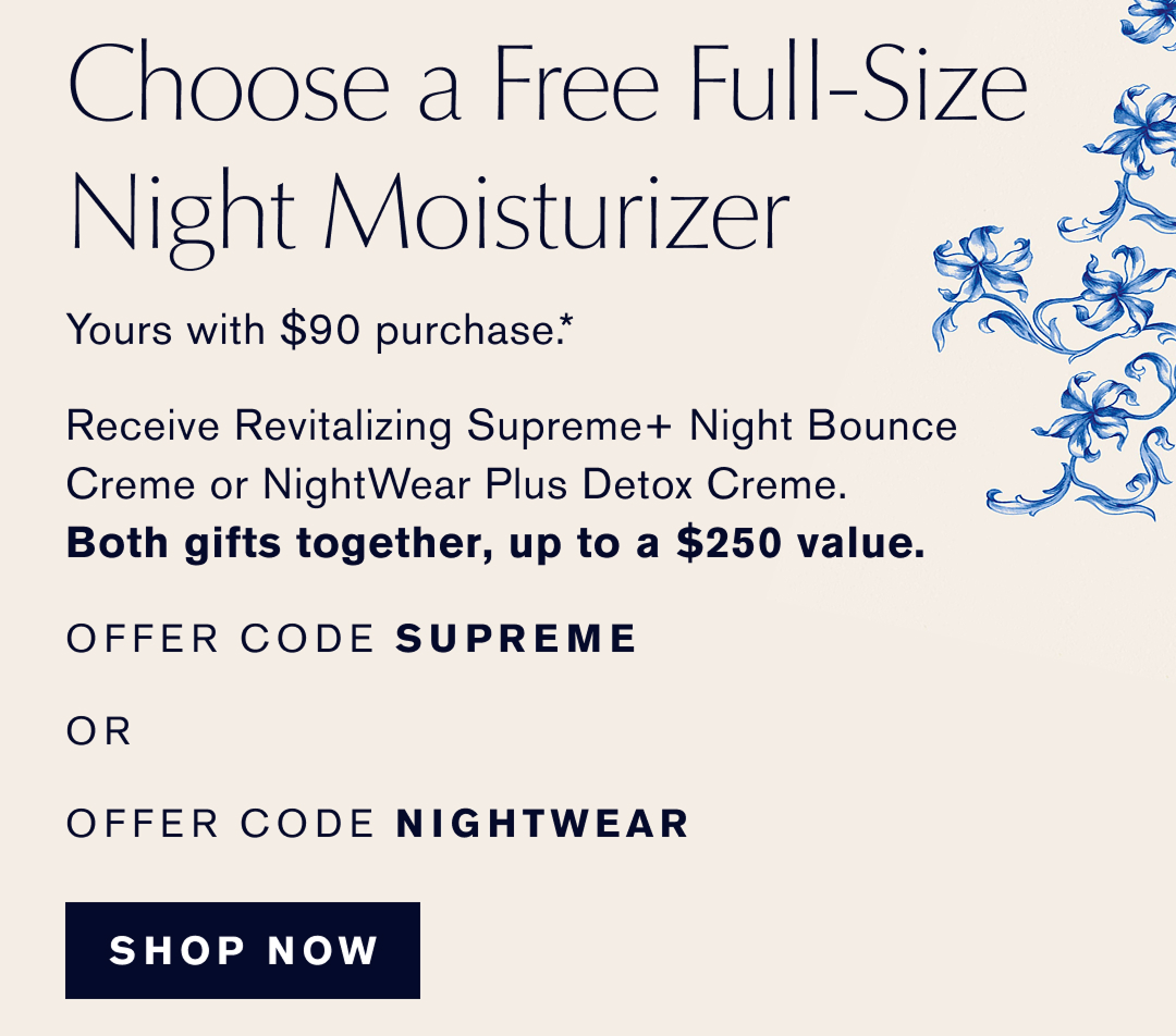  Choose a Free Full-Size Night Moisturizer | Yours with $90 purchase* Receive Revitalizing Supreme Night Boucne Creme or NightWear Plus Detox Creme. | Both gifts together up to a $250 value | OFFER CODE SUPREME or OFFER CODE NIGHTWEAR. Shop Now 