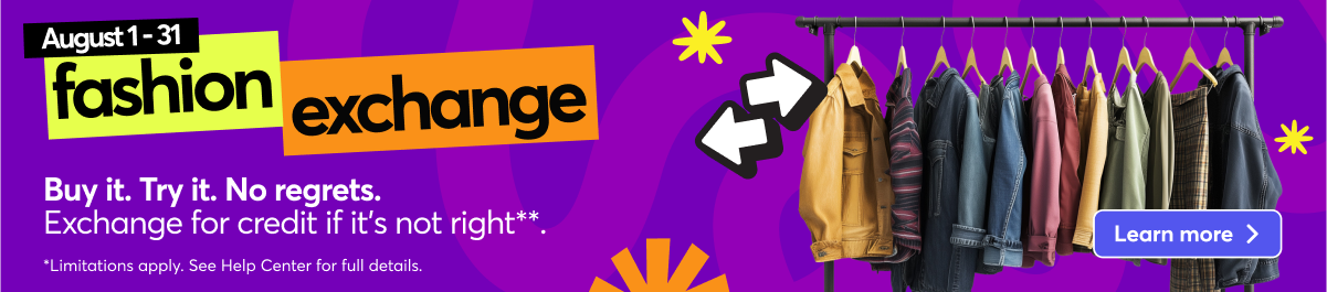 Aug 1 - 31 Fashion Exchange. Buy it, Try it, No regrets. Exchange for credit if it's not right*. *Limitations apply. See Help Center for full details. Learn more