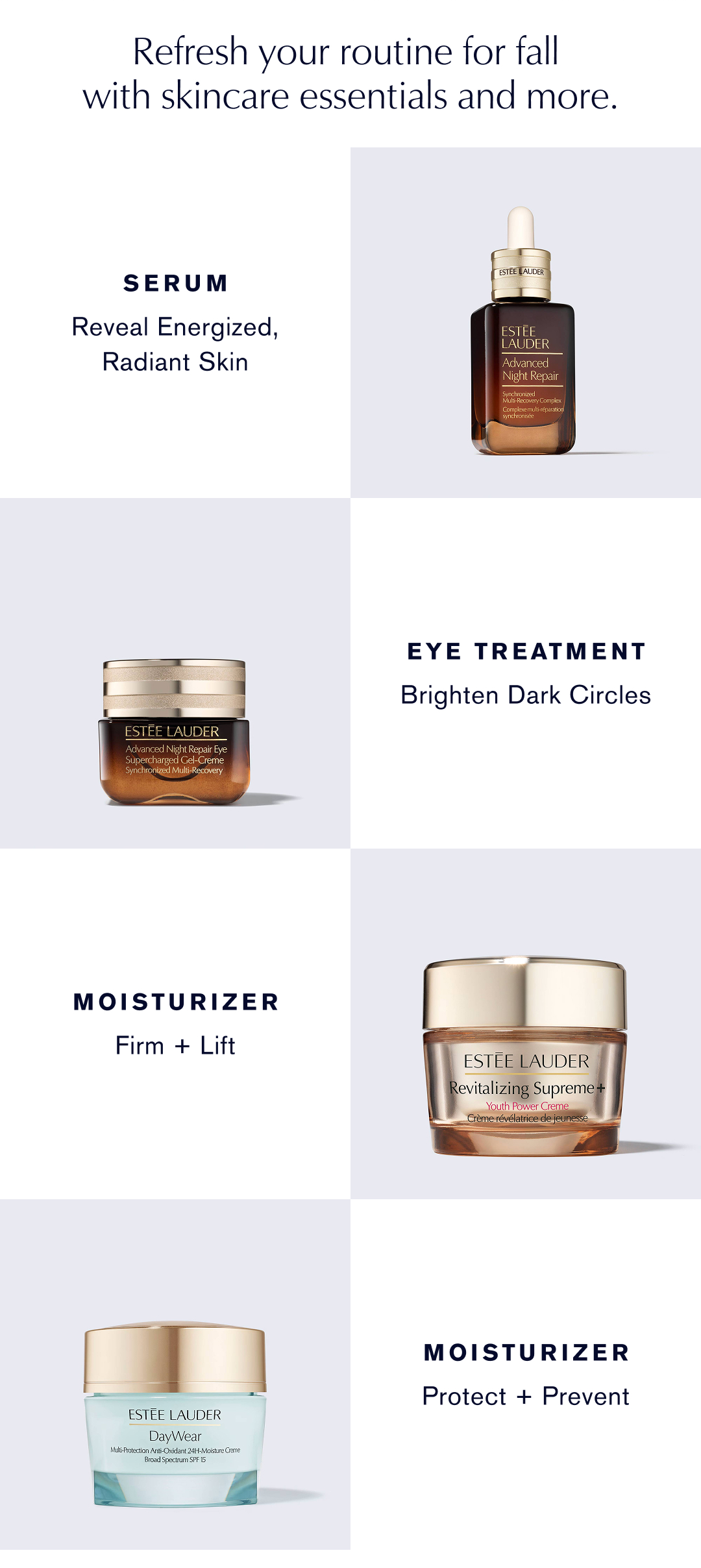 Refresh your Routine for fall with skincare essentials and more. | Serum. Reveal Energized, Radiant Skin | Eye Treatment. Brighten Dark Circles | Moisturizer. Firm and Lift | Moisturizer. Protect + Prevent