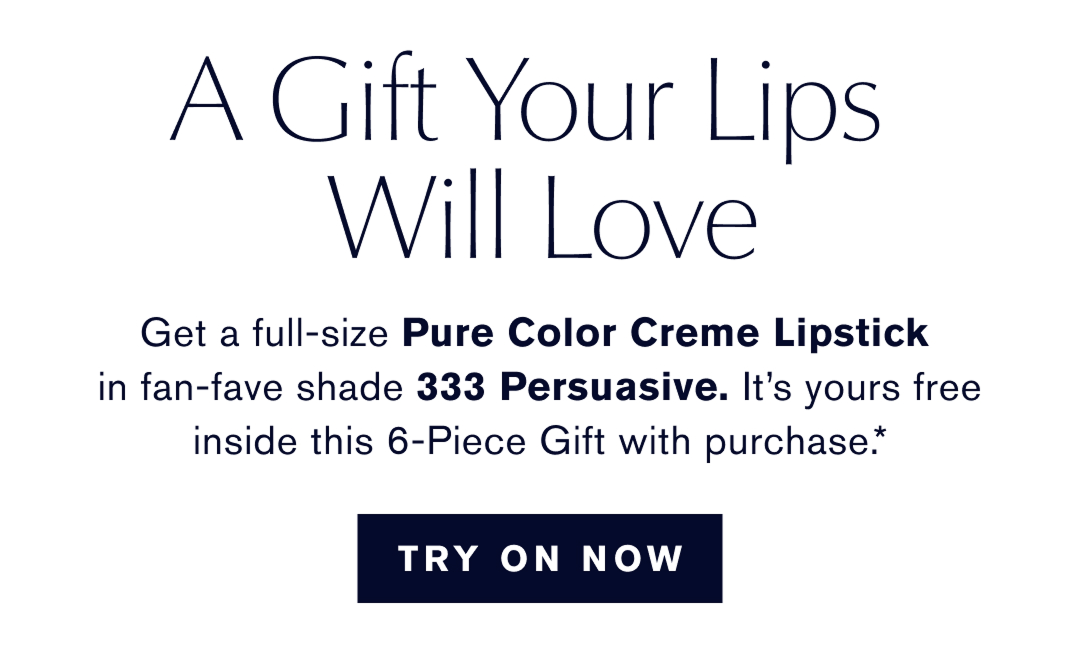 A Gift Your Lips Will Love | get a full-size Pure Color Creme Lipstick in a fan-fav shade 333 Persuasive. Its yours free inside whis 6-Piece Gift with Purchase.* TRY ON NOW