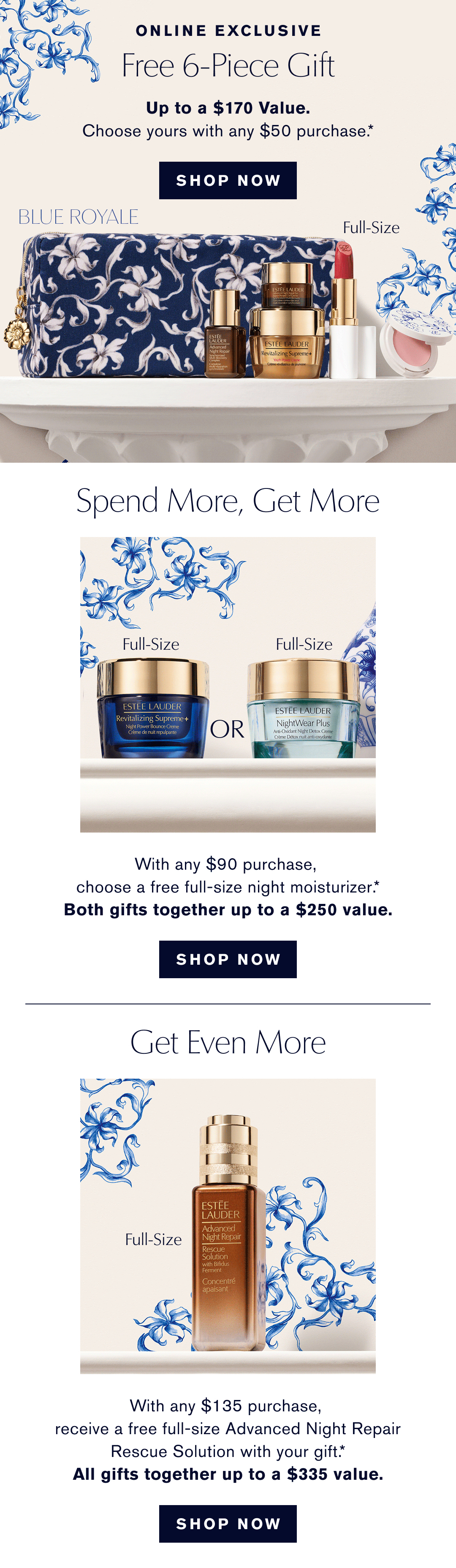 ONLINE EXCLUSIVE | Free 6-Piece Gift, Up to . $170 Value. Choose yours with any $50 purchase.* SHOP NOW | Spend More, Get More. With any $90 Purchase, choose a freefull size Night Moisturizer.* Both Gifts together up to . $250 Value | SHOP NOW | GET EVEN MORE | With any $135 purchase, receive a free- full-size Advanced night Repair Rescue Solution with your Gift.* All Gifts together up to a $335 Value | SHOP NOW