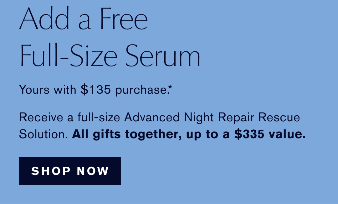  ADD A FREE FULL-SIZE SERUM | yours with $135 Purchase.* Receive a full-size Advanced Night Repiar Rescue Solution. ALL GIFTS TOGETHER UP TO A $335 Value | SHOP NOW | 