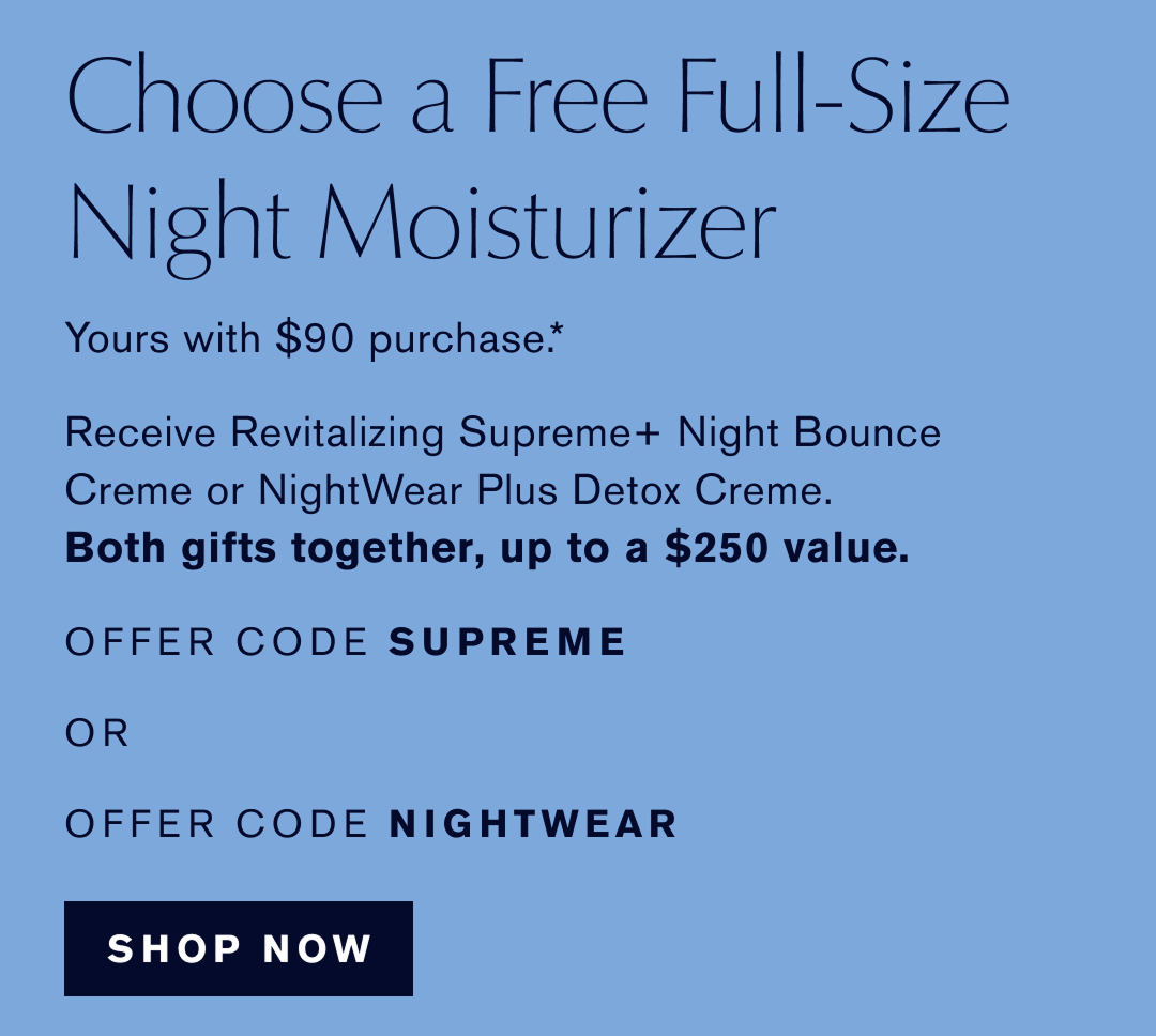  Choose a Free Full-Size Night Moisturizer | Yours with $90 purchase* Receive Revitalizing Supreme Night Boucne Creme or NightWear Plus Detox Creme. | Both gifts together up to a $250 value | OFFER CODE SUPREME or OFFER CODE NIGHTWEAR. Shop Now 