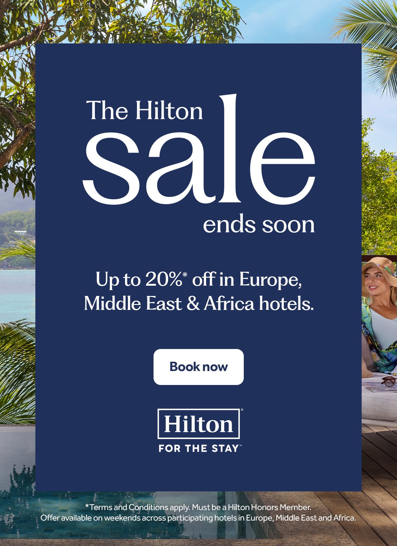 The Hilton Sale ends soon. Up to 20% off* in Europe, Middle East and Africa Hotels. Book now. *Terms and Conditions apply. Must be a Hilton Honors Member. Offer available on weekends across participating hotels in Europe, Middle East & Africa. 