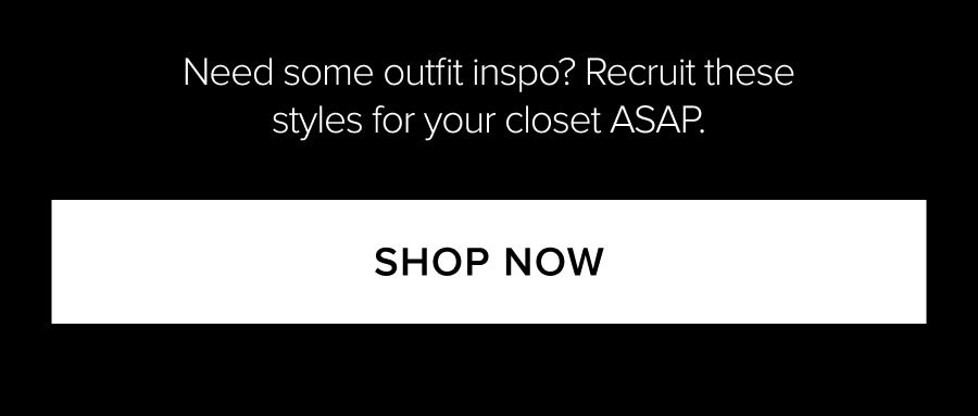 NEED SOME OUTFIT INSPO? RECRUIT THESE STYLES FOR YOUR CLOSET ASAP. SHOP NOW