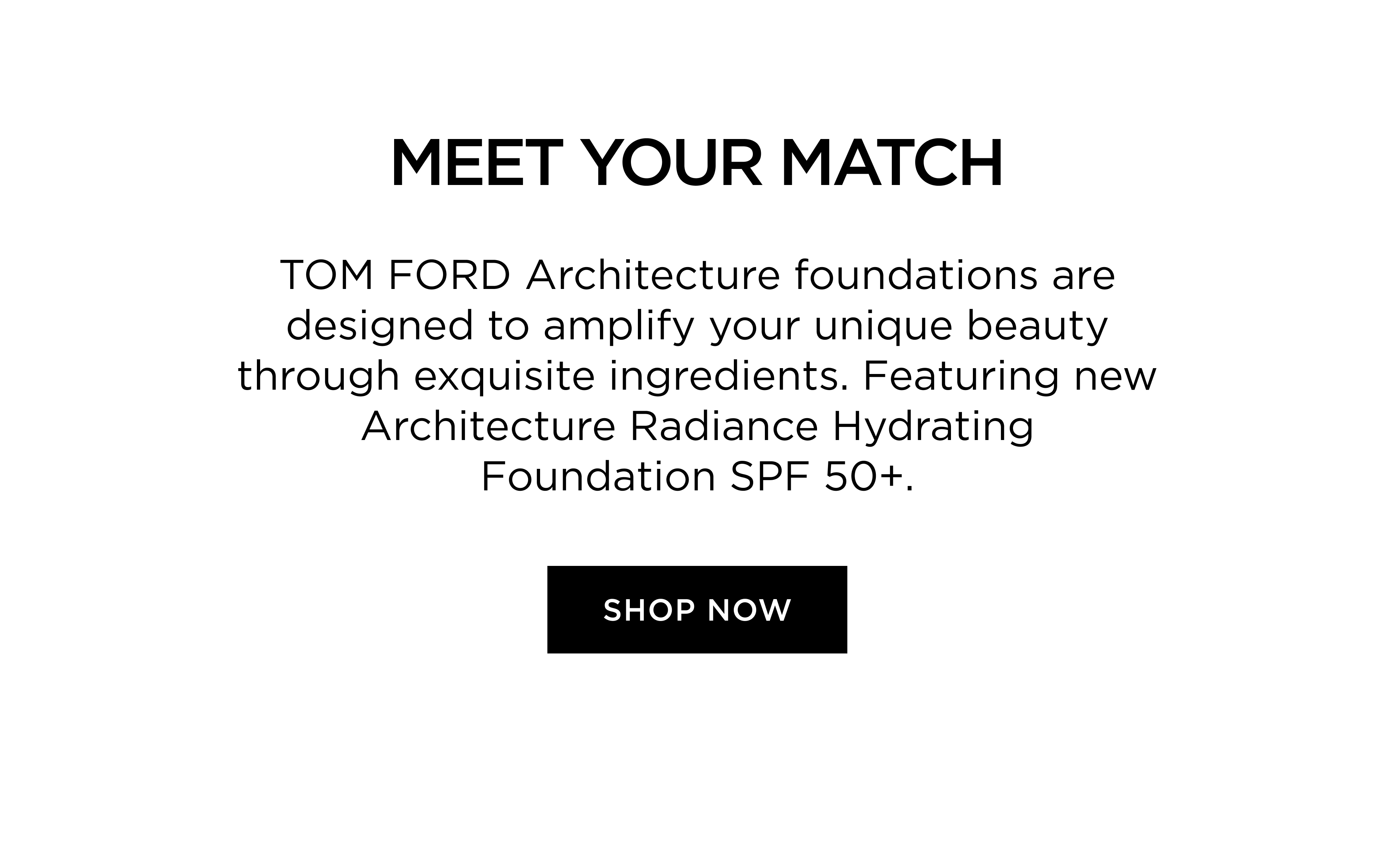 MEET YOUR MATCH - TOM FORD Architecture foundations are designed to amplify your unique beauty through exquisite ingredients. Featuring new Architecture Radiance Hydrating Foundation SPF 50+. | SHOP NOW