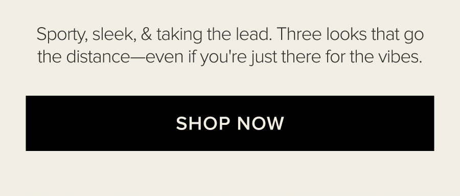 SPORTY, SLEEK, & TAKING THE LEAD. THREE LOOKS THAT GO THE DISTANCE-EVEN IF YOU'RE JUST THERE FOR THE VIBES. SHOP NOW.