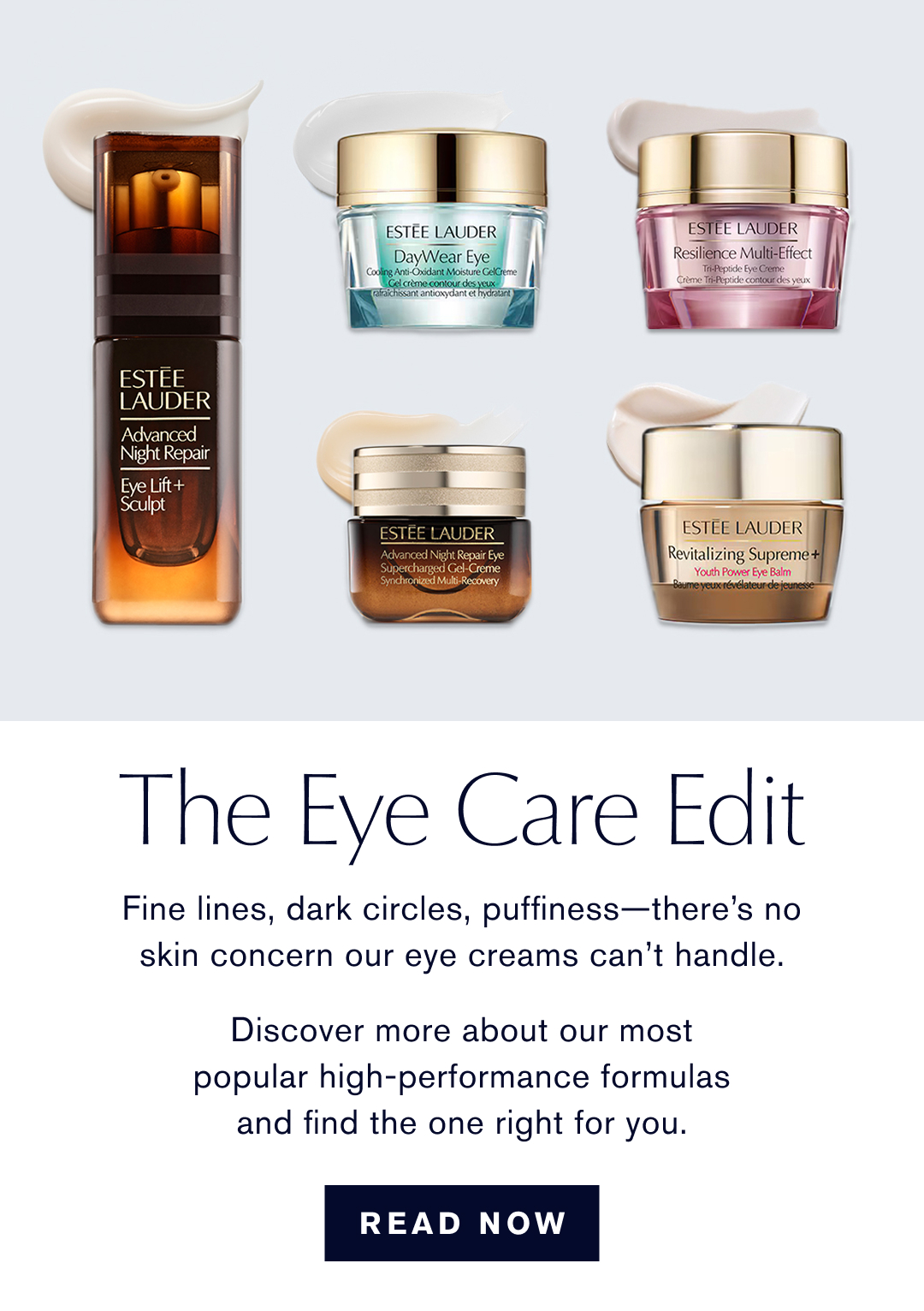 The Eye Care Edit Fine lines, dark circles, puffiness-theres no skin concern our eye creams cant handle. Discover more about our most popular high-performance formulas and find the one right for you. | READ NOW