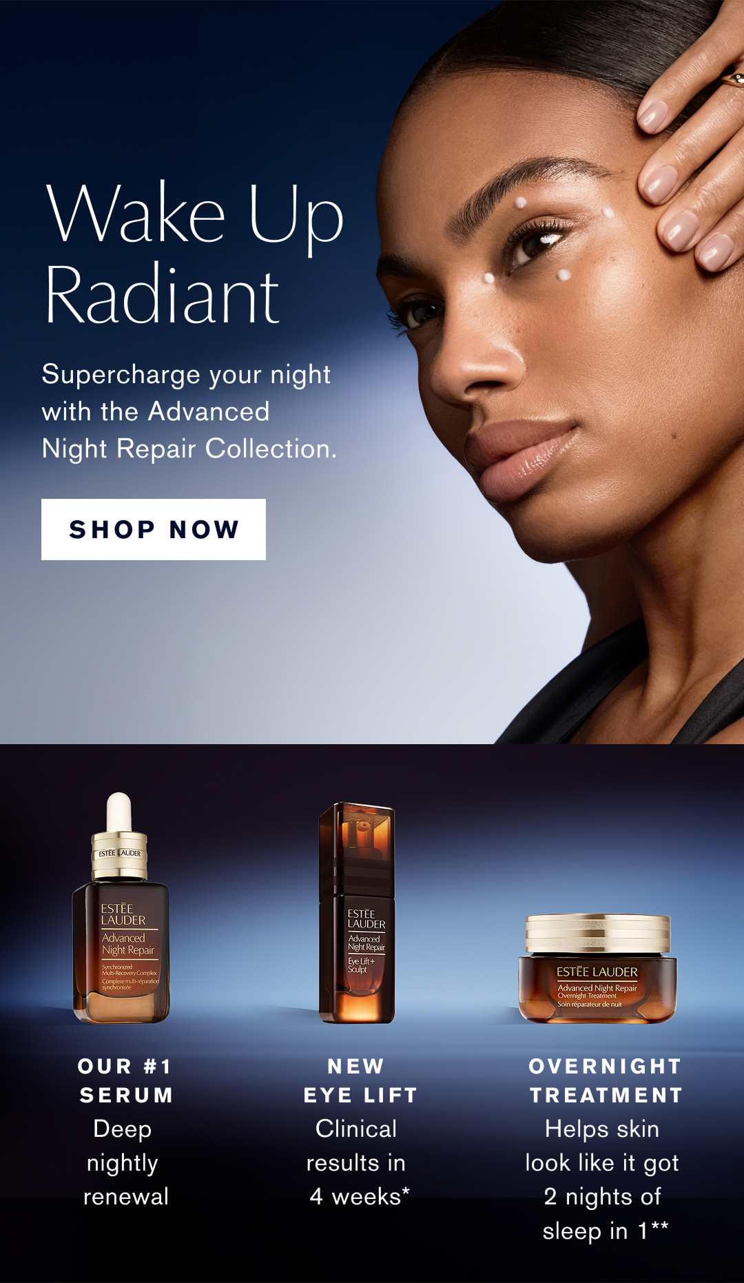 Wake Up Radiant | Supercharge your night with the Advanced Night Repair Collection. SHOP NOW. | OUR #1 SERUM. Deep nightly renewal. | NEW EYE LIFT. Clinical results in 4 weeks* | OVERNIGHT TREATMENT. Helps skin look like it got 2 nights of sleep in 1**