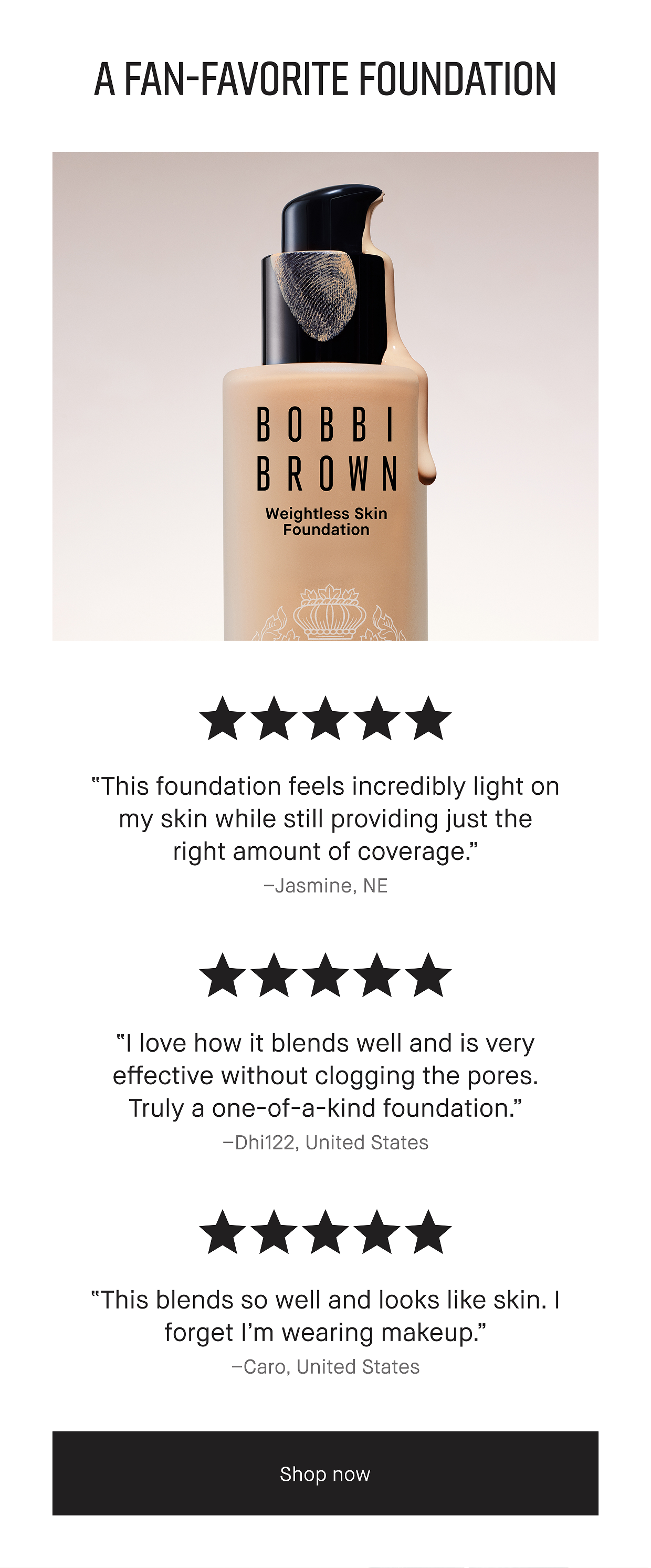 A FAN-FAVORITE FOUNDATION | 5 STARS “This foundation feels incredibly light on my skin while still providing just the right amount of coverage.” – Jasmine, NE | 5 STARS “I love how it blends well and is very effective without clogging the pores. Truly a one-of-a-kind foundation.” – Dhi122, United States | 5 STARS “This blends so well and looks like skin. I forget I’m wearing makeup.” -Caro, United States | Shop now 