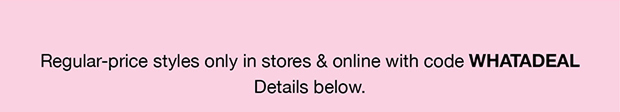 Regular-price styles only in stores & online with code WHATADEAL Details below.