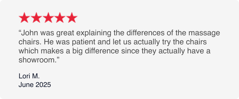 5-Stars - John was great explaining the differences of the massage chairs. He was patient and let us actually try the chairs which makes a big difference since they actually have a showroom. - Lori M. June 2025