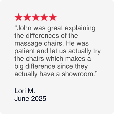 5-Stars - John was great explaining the differences of the massage chairs. He was patient and let us actually try the chairs which makes a big difference since they actually have a showroom. - Lori M. June 2025