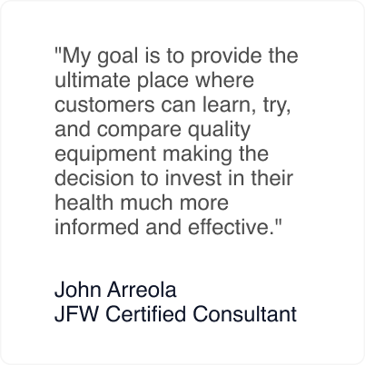 My goal is to provide the ultimate place where customers can learn, try, and compare quality equipment making the decision to invest in their health much more informed and effective. - John Arreola JFW Certified Consultant