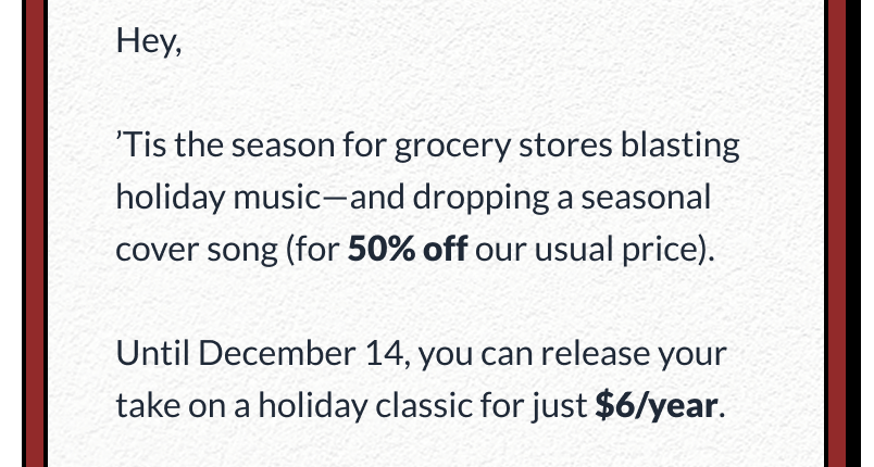 Hey,  ’Tis the season for grocery stores blasting holiday music—and dropping a seasonal cover song (for 50% off our usual price).  Until December 14, you can release your take on a holiday classic for just $6/year.