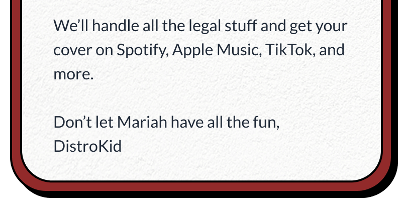 We’ll handle all the legal stuff and get your cover on Spotify, Apple Music, TikTok, and more.  Don’t let Mariah have all the fun, DistroKid