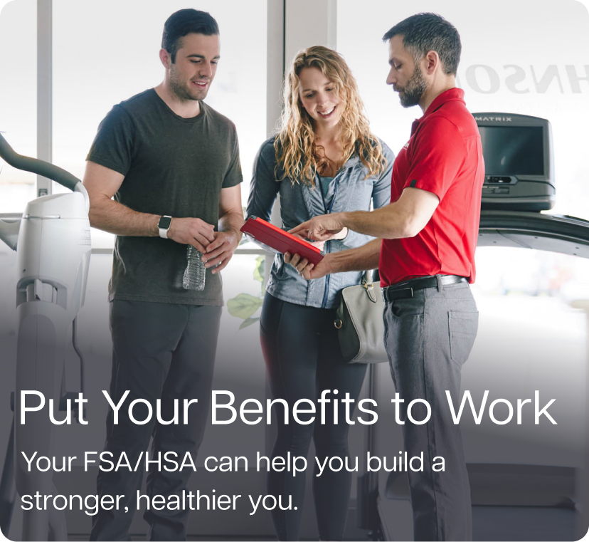 Put Your Benefits to Work. Your FSA/HSA can help you build a stronger, healthier you. Put Your Benefits to Work. Your FSA/HSA can help you build a stronger, healthier you.