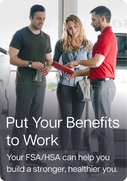 Put Your Benefits to Work. Your FSA/HSA can help you build a stronger, healthier you. Put Your Benefits to Work. Your FSA/HSA can help you build a stronger, healthier you.