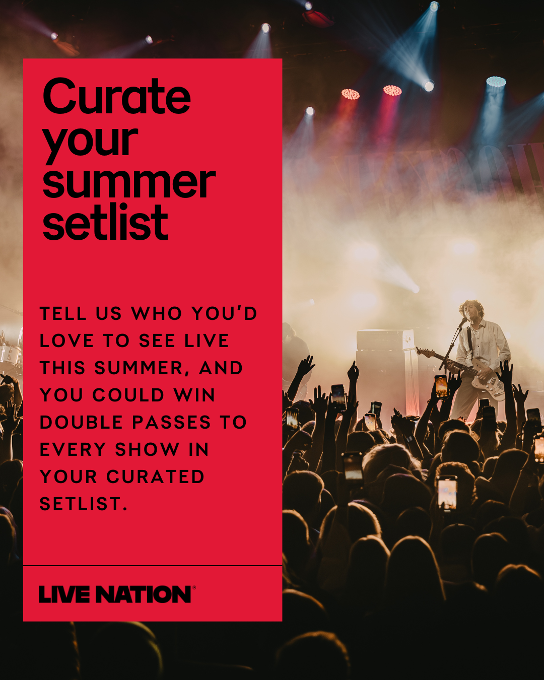 Curate your summer setlist. Tell us who you'd love to see live this summer, and you could win double passes to every show in your curated setlist. Live Nation.