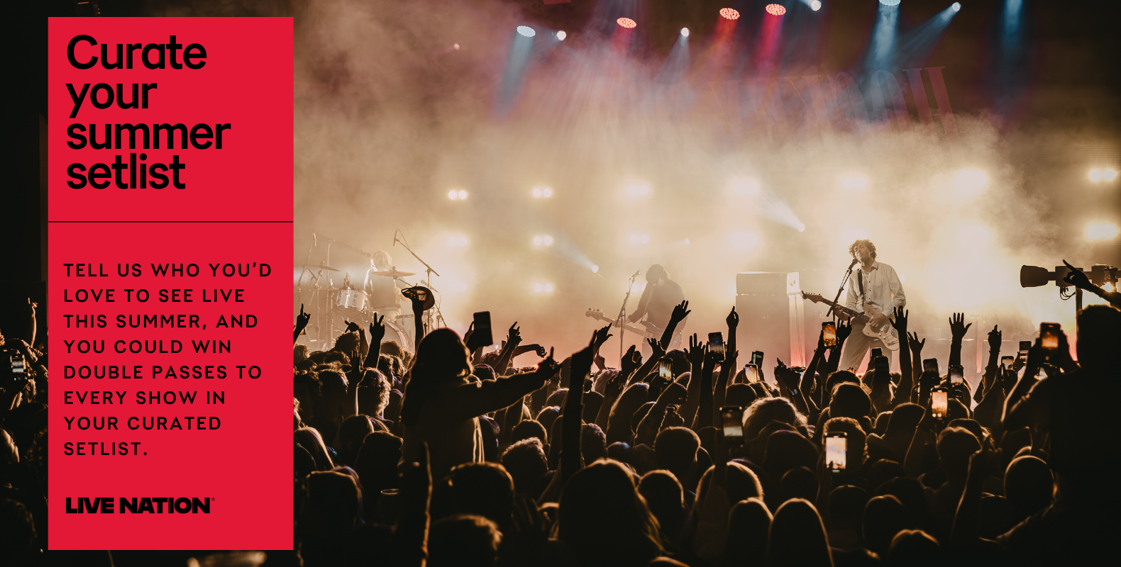Curate your summer setlist. Tell us who you'd love to see live this summer, and you could win double passes to every show in your curated setlist. Live Nation.