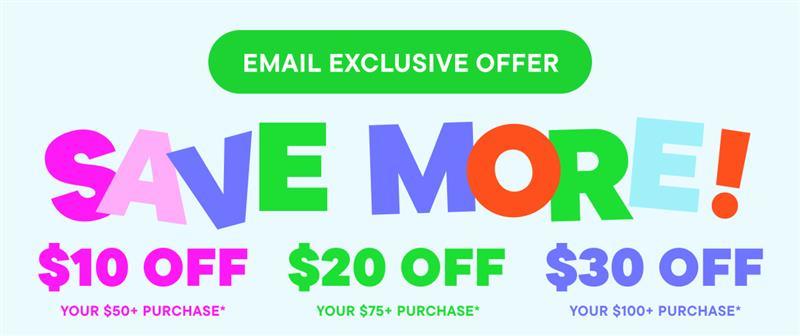 Email Exclusive Save More! $10 off your $50+ purchase, $20 off your $75+ purchase, $30 off your $100+ purchase