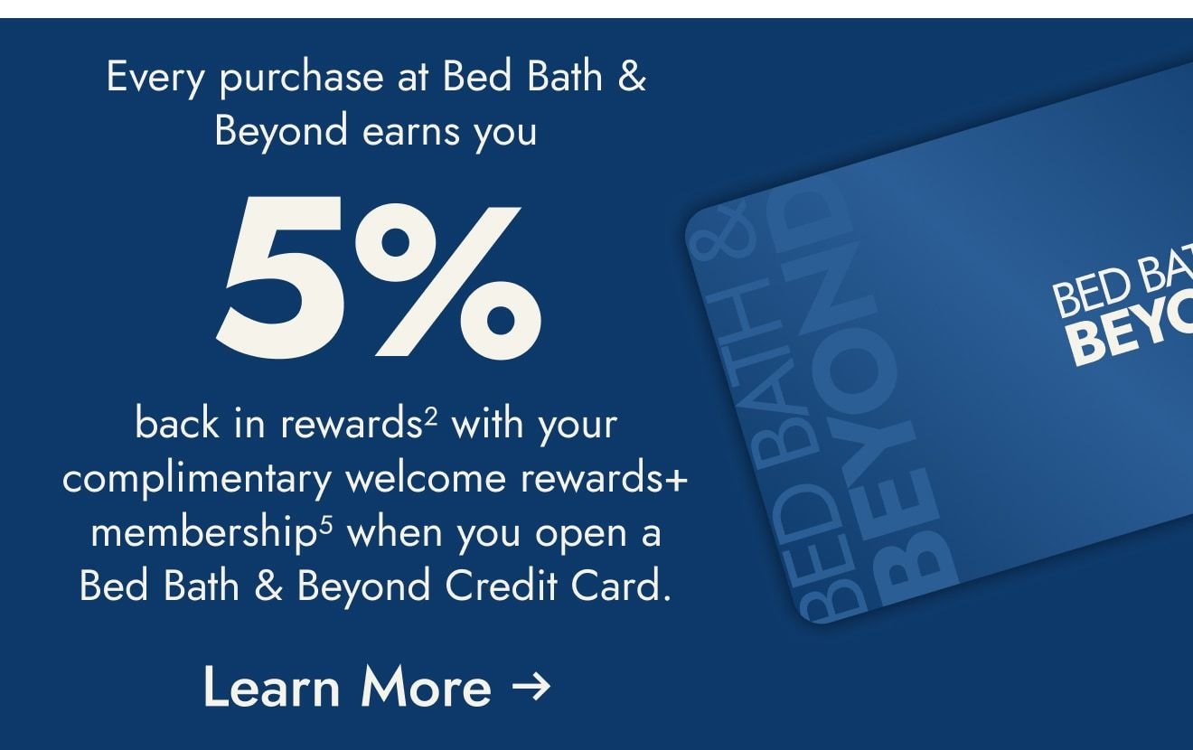 Open and use a Bed Bath & Beyond Credit Card within the first 30 days and get $25 off your first $100+ purchase<sup>1</sup>
at Bed Bath & Beyond only. Coupon will be sent via email.  Plus, enjoy 5% back in rewards with your welcome rewards+ membership<sup>2</sup>