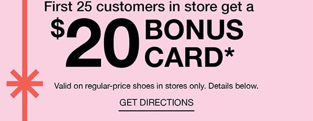 First 25 customers in store get a $20 BONUS CARD* | GET DIRECTIONS