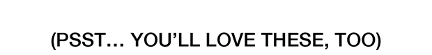 PSST… YOU’LL LOVE THESE, TOO